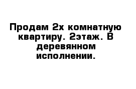 Продам 2х комнатную квартиру. 2этаж. В деревянном исполнении.